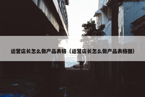 运营店长怎么做产品表格（运营店长怎么做产品表格图）