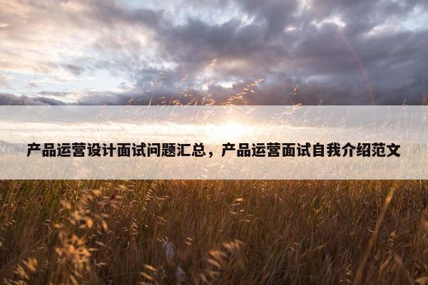 产品运营设计面试问题汇总，产品运营面试自我介绍范文