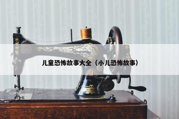 儿童恐怖故事大全（小儿恐怖故事）