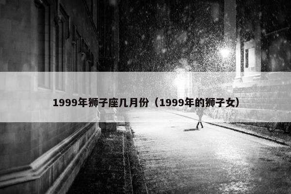 1999年狮子座几月份（1999年的狮子女）