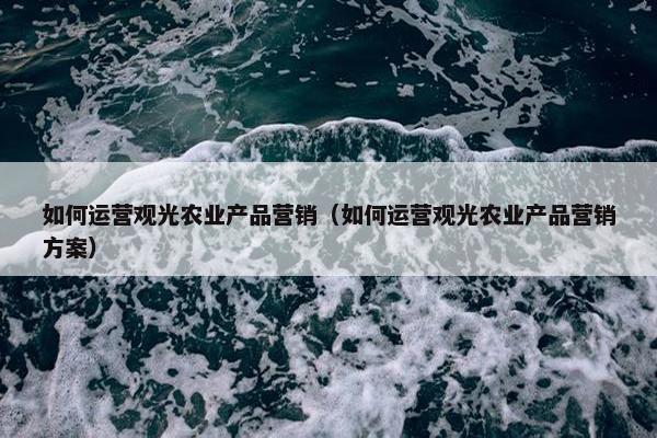 如何运营观光农业产品营销（如何运营观光农业产品营销方案）