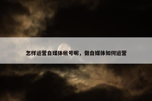 怎样运营自媒体帐号呢，做自媒体如何运营