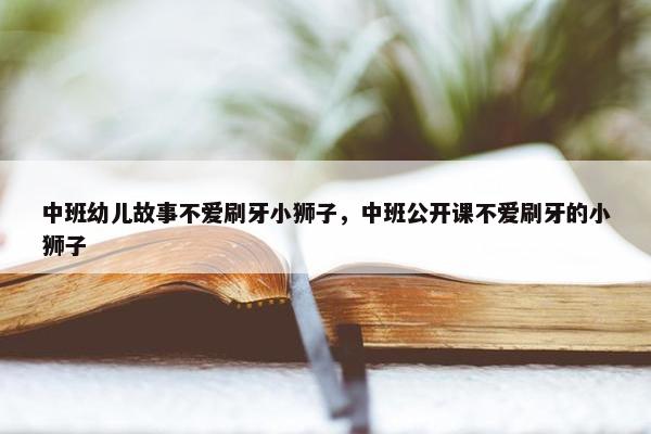 中班幼儿故事不爱刷牙小狮子，中班公开课不爱刷牙的小狮子