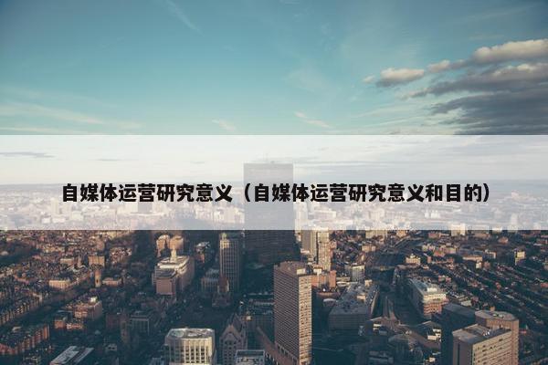 自媒体运营研究意义（自媒体运营研究意义和目的）