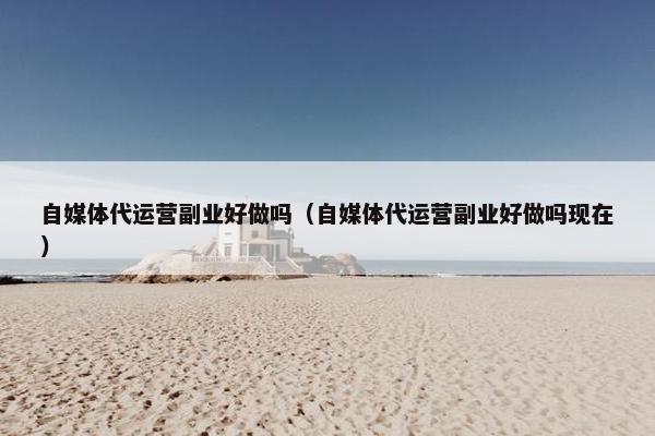 自媒体代运营副业好做吗（自媒体代运营副业好做吗现在）