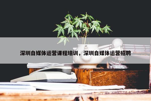 深圳自媒体运营课程培训，深圳自媒体运营招聘
