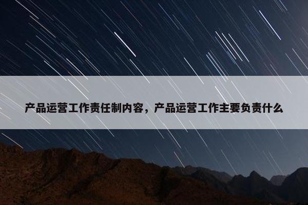 产品运营工作责任制内容，产品运营工作主要负责什么