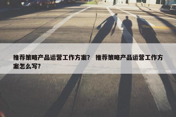 推荐策略产品运营工作方案？ 推荐策略产品运营工作方案怎么写？