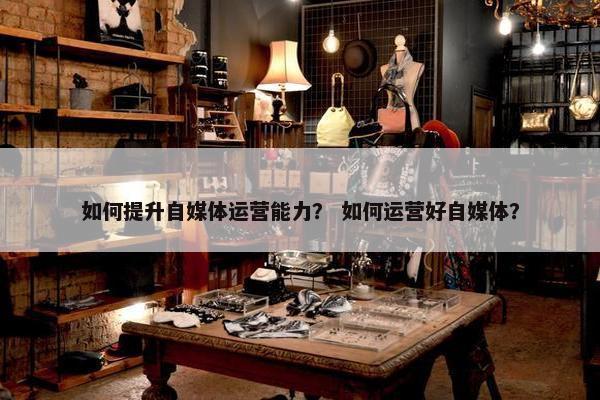 如何提升自媒体运营能力？ 如何运营好自媒体？