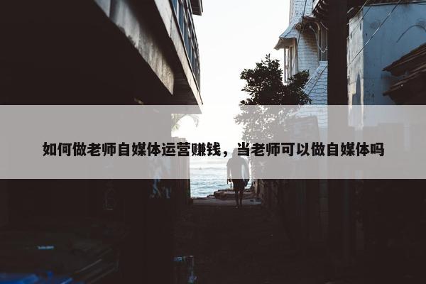 如何做老师自媒体运营赚钱，当老师可以做自媒体吗