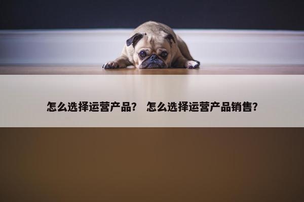 怎么选择运营产品？ 怎么选择运营产品销售？