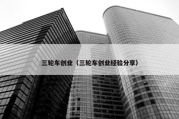 三轮车创业（三轮车创业经验分享）