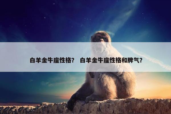 白羊金牛座性格？ 白羊金牛座性格和脾气？