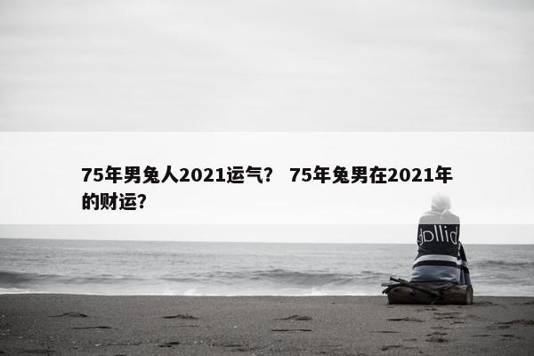 75年男兔人2021运气？ 75年兔男在2021年的财运？