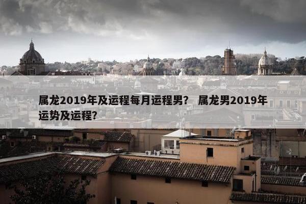 属龙2019年及运程每月运程男？ 属龙男2019年运势及运程？