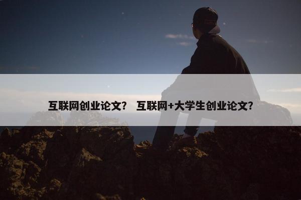 互联网创业论文？ 互联网+大学生创业论文？