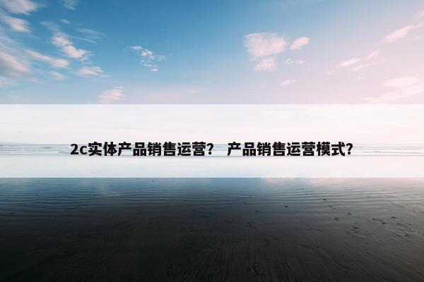 2c实体产品销售运营？ 产品销售运营模式？
