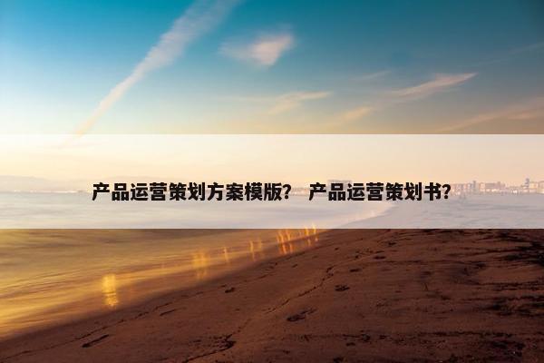 产品运营策划方案模版？ 产品运营策划书？