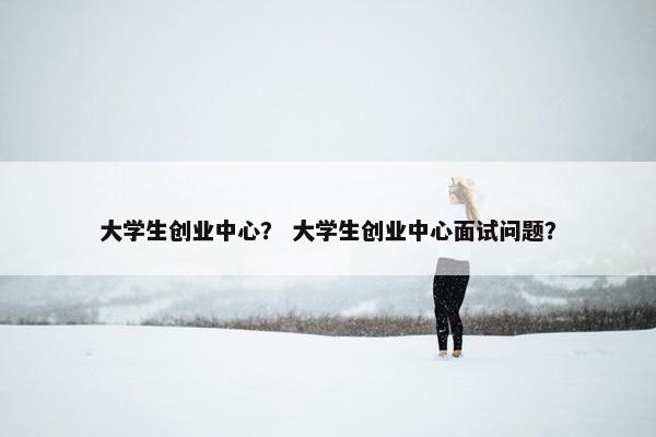 大学生创业中心？ 大学生创业中心面试问题？