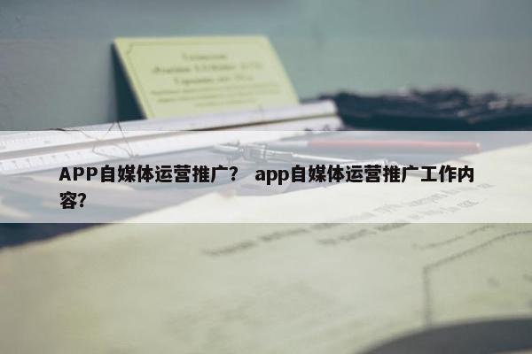 APP自媒体运营推广？ app自媒体运营推广工作内容？