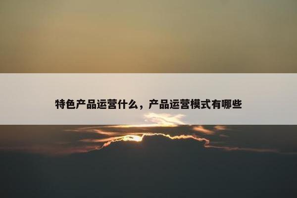 特色产品运营什么，产品运营模式有哪些
