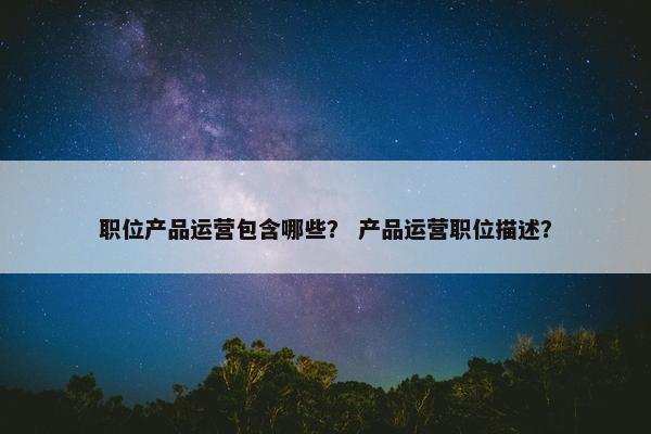 职位产品运营包含哪些？ 产品运营职位描述？