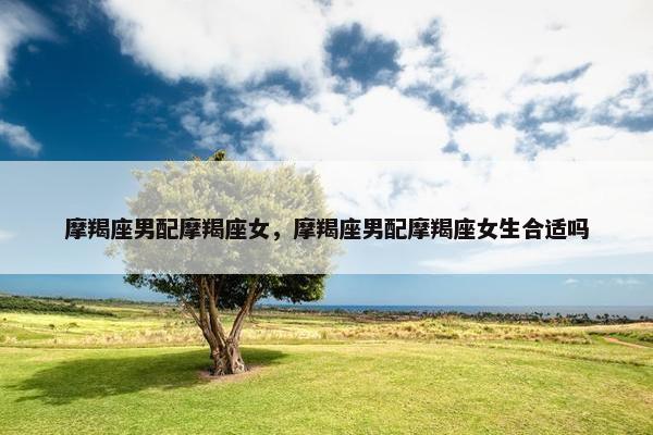 摩羯座男配摩羯座女，摩羯座男配摩羯座女生合适吗
