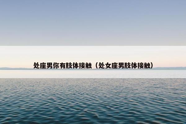 处座男你有肢体接触（处女座男肢体接触）