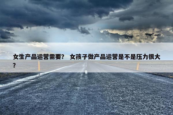 女生产品运营需要？ 女孩子做产品运营是不是压力很大？