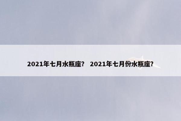 2021年七月水瓶座？ 2021年七月份水瓶座？