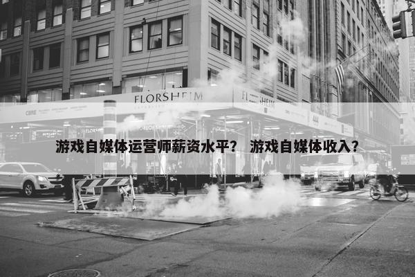 游戏自媒体运营师薪资水平？ 游戏自媒体收入？