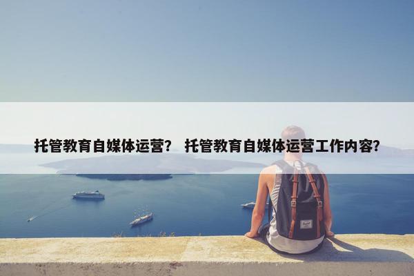 托管教育自媒体运营？ 托管教育自媒体运营工作内容？