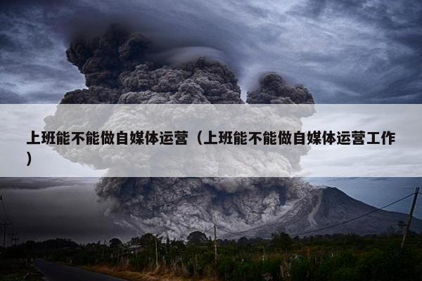 上班能不能做自媒体运营（上班能不能做自媒体运营工作）