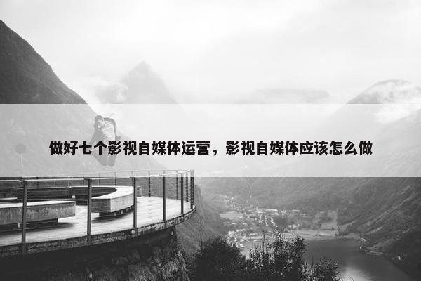 做好七个影视自媒体运营，影视自媒体应该怎么做