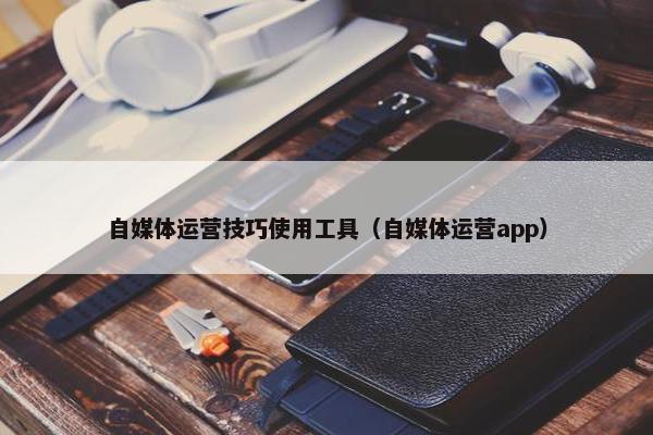 自媒体运营技巧使用工具（自媒体运营app）
