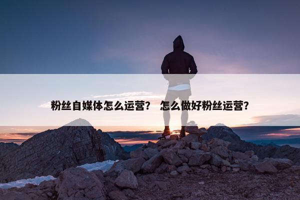 粉丝自媒体怎么运营？ 怎么做好粉丝运营？