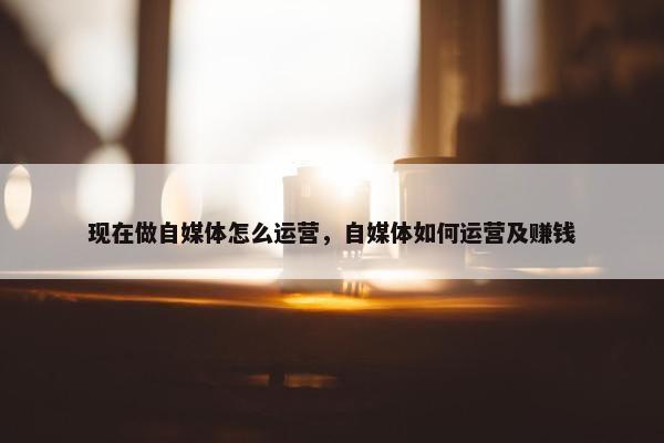 现在做自媒体怎么运营，自媒体如何运营及赚钱