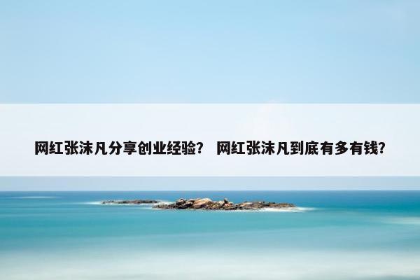 网红张沫凡分享创业经验？ 网红张沫凡到底有多有钱？
