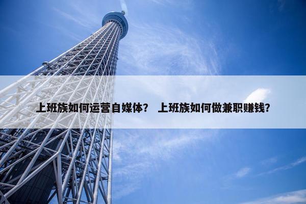 上班族如何运营自媒体？ 上班族如何做兼职赚钱？