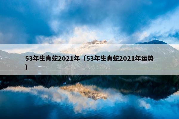 53年生肖蛇2021年（53年生肖蛇2021年运势）