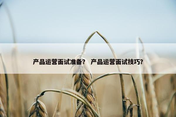 产品运营面试准备? 产品运营面试技巧?