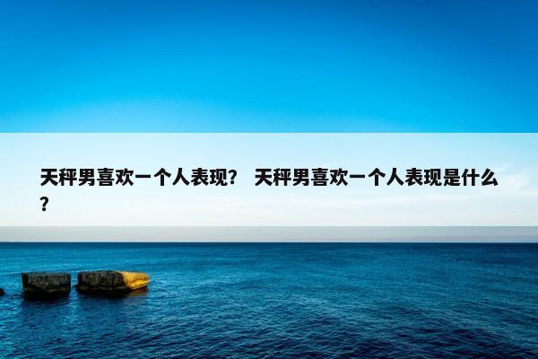 天秤男喜欢一个人表现? 天秤男喜欢一个人表现是什么?