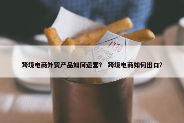 跨境电商外贸产品如何运营? 跨境电商如何出口?