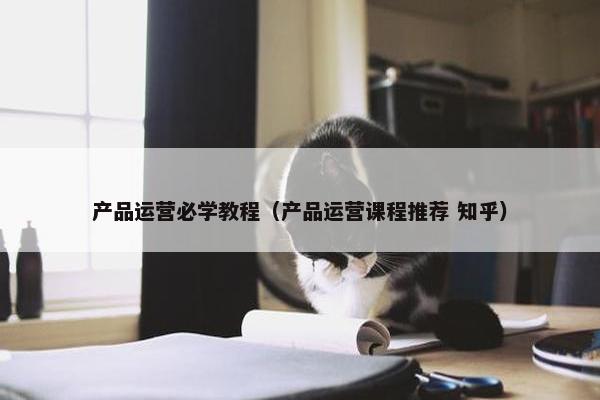 产品运营必学教程(产品运营课程推荐 知乎)