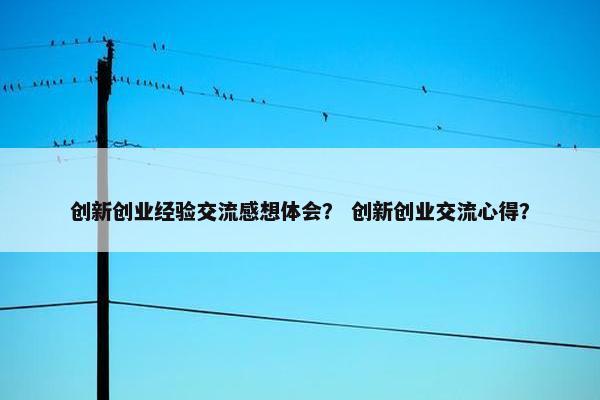 创新创业经验交流感想体会？ 创新创业交流心得？