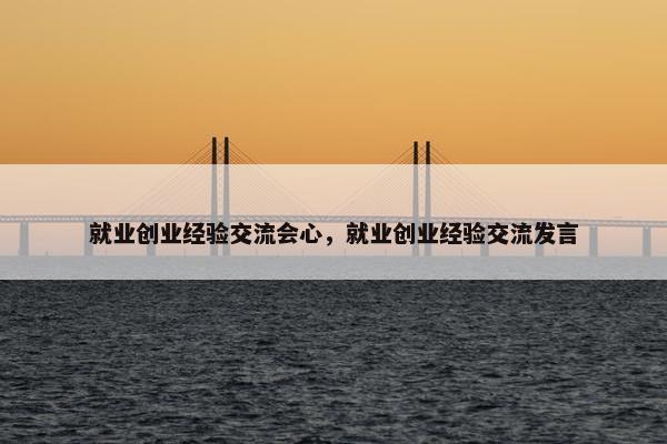 就业创业经验交流会心，就业创业经验交流发言