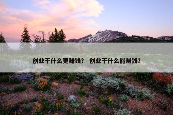 创业干什么更赚钱？ 创业干什么能赚钱？