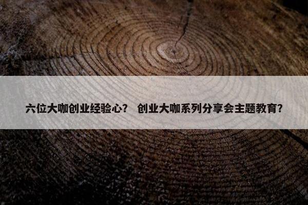 六位大咖创业经验心？ 创业大咖系列分享会主题教育？