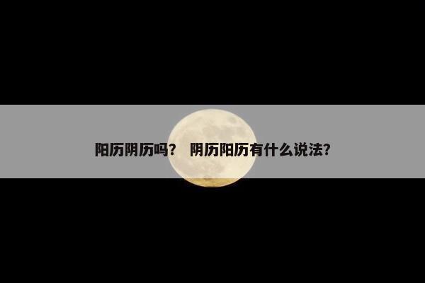 阳历阴历吗？ 阴历阳历有什么说法？