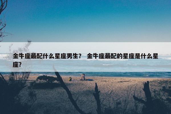 金牛座最配什么星座男生？ 金牛座最配的星座是什么星座？